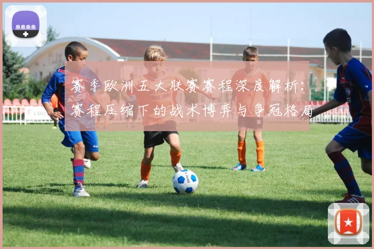 赛季欧洲五大联赛赛程深度解析:赛程压缩下的战术博弈与争冠格局