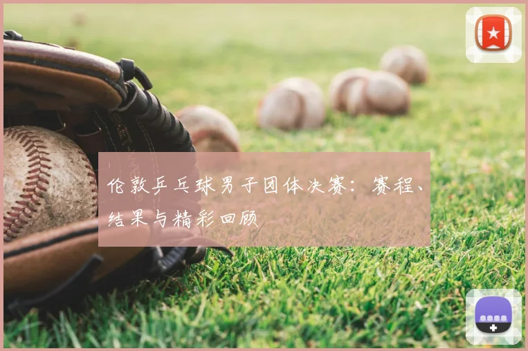 伦敦乒乓球男子团体决赛:赛程、结果与精彩回顾