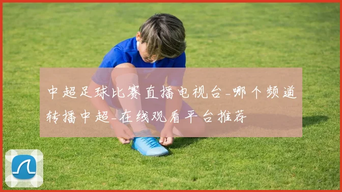 中超足球比赛直播电视台_哪个频道转播中超_在线观看平台推荐