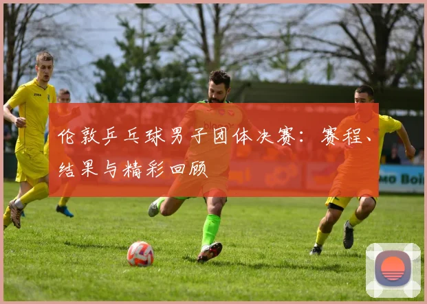 伦敦乒乓球男子团体决赛:赛程、结果与精彩回顾