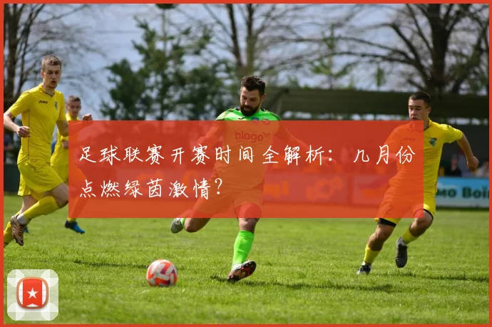 足球联赛开赛时间全解析:几月份点燃绿茵激情?