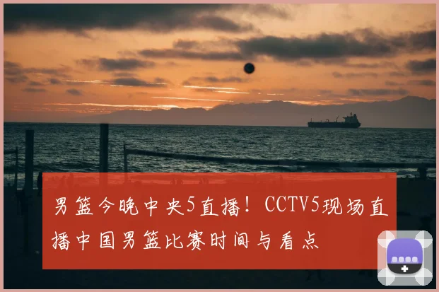 男篮今晚中央5直播!CCTV5现场直播中国男篮比赛时间与看点
